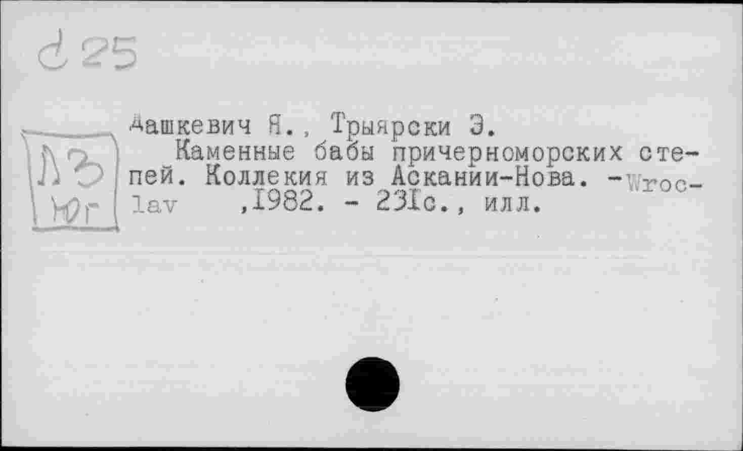 ﻿____ Дашкевич Я., Трыяреки Э.
Каменные бабы причерноморских стеці О пей. Коллекия из Аскании-Нова. -v-ror-р lav ,1982. - 231с., илл.